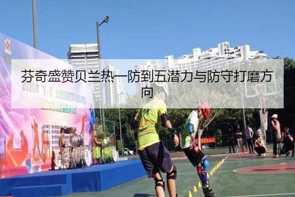 芬奇盛赞贝兰热一防到五潜力与防守打磨方向（OETY）
